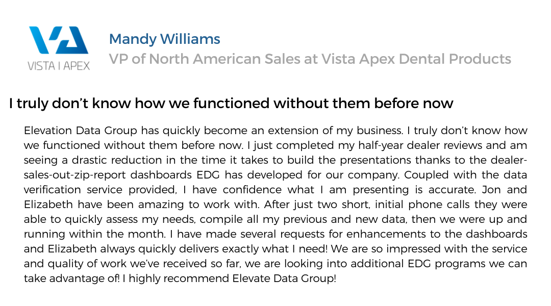 text testimonial. Many Williams, VP of north american sales at Vista Apex Dental Products. I truly don't know how we functioned without them before now. Elevation Data Group has quickly become an extension of my business. I truly don't know how we functioned without them before now. I just completed my half-year dealer reviews and am seeing a drastic reduction in the time it takes to build the presentations thanks to the dealer-sales-out-zip-report dashboards EDG has developed for our company. Coupled with the data verification service provided, I have confidence what I am presenting is accurate. Jon and Elizabeth have been amazing to work with. After just two short initial phone calls they were able to quickly assess my needs, compile all my previous and new data, then we were up and running within the month. I have made several requests for enhancements to the dashboards and Elizabeth always quickly delivers exactly what I need! We are so impressed with the service and quality of work we've received so far, we are looking into additional EDG programs we can take advantage of! I highly recommend Elevate Data Group!