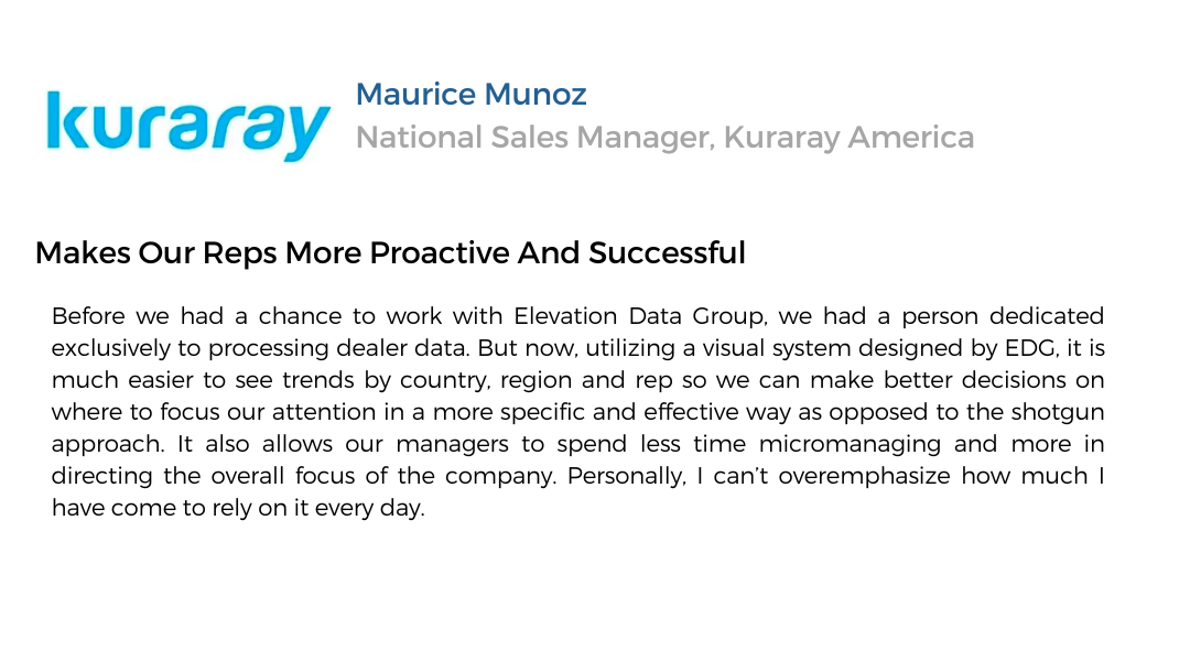 Text testimonial. Kuraray. Maurice Munoz - National Sales Manager, Kuraray America. Makes our reps more proactive and successful. Before we had a chance to work with Elevation Data Group, we had a person dedicated exclusively to processing dealer data. But now, utilizing a visual system designed by EDG, it is much easier to see trends by country, region, and rep so we can make better decisions on where to focus our attention in a more specific and effective way as opposed to the shotgun approach. It also allows our managers to spend less time micromanaging and more in directing the overall focus of the company. Personally I can't overemphasize how much I have come to rely on it every day.