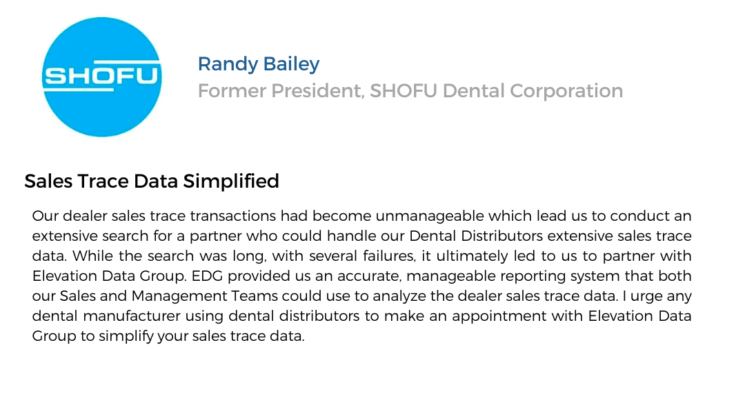 text testimonial. Shofu, Randy Bailey - Former President, SHOFU Dental Corporation. Sales Trace Data Simplified. Our dealer sales trace transactions had become unmanageable which lead us to conduct an extensive search for a partner who could handle our Dental Distributors extensive sales trace data. While the search was long, with several failures, it ultimately led us to partner with Delvation Data Group. EDG provided us an accurate, manageable reporting system that both our Sales and Management teams could use to analyze the dealer sales trace data. I urge any dental manufacturer using dental distributors to make an appointment with Elevation Data Group tp simplify your sales trace data.