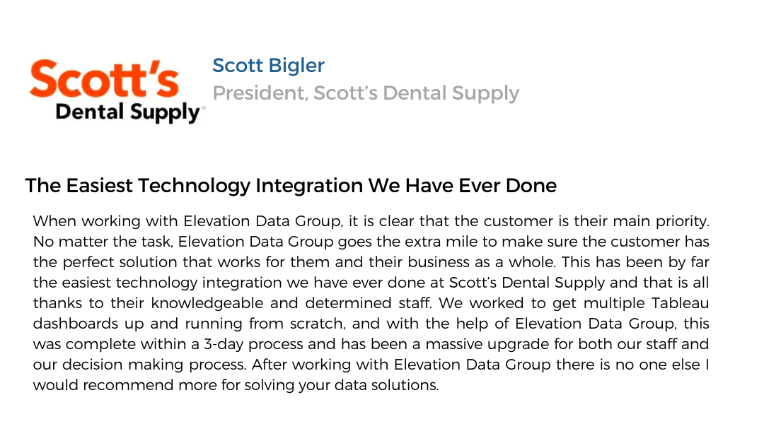 graphic of business review. text: Scott's Dental Supply. Scott Bigler - President, Scott's Dental Supply. The easiest technology integration we have ever done. When working with Elevation Data Group, it is clear that the customer is their main priority. No matter the task, Elevation Data Group goes the extra mile to make sure the customer has the perfect solution that works for them and their business as a whole. This has been by far the easiest technology integration we have ever done at Scott's Dental Supply and that is all thanks to their knowledgeable and determined staff. We worked to get multiple Tableau dashboards up and running from scratch, and with the help of Elevation Data Group, this was complete within a 3-day process and has been a massive upgrade for both our staff and our decision making process. After working with Elevation Data Group there is no one else I would recommend more for solving your data solutions.